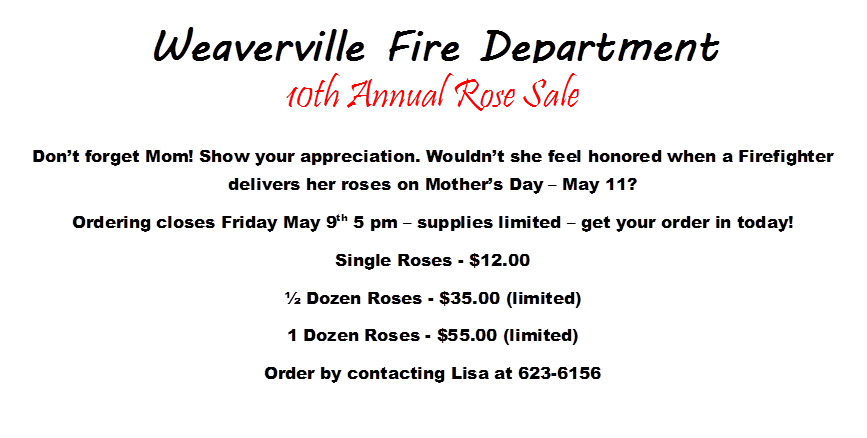 Weaverville Fire Department

 
 
 
 
 
,10th Annual Rose Sale
Dont forget Mom! Show your appreciation. Wouldnt she feel honored when a Firefighter delivers her roses on Mothers Day  May 11?  
Ordering closes Friday May 9th 5 pm  supplies limited  get your order in today!
Single Roses - $12.00
 Dozen Roses - $35.00 (limited)
1 Dozen Roses - $55.00 (limited)
Order by contacting Lisa at 623-6156
 
